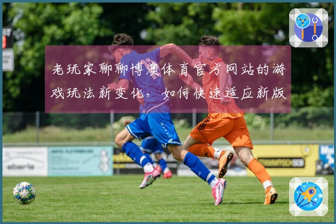 老玩家聊聊博澳体育官方网站的游戏玩法新变化，如何快速适应新版本？