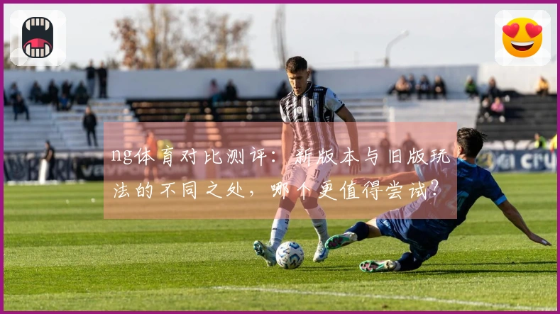 ng体育对比测评：新版本与旧版玩法的不同之处，哪个更值得尝试？