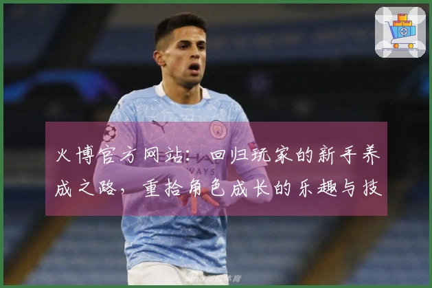 火博官方网站：回归玩家的新手养成之路，重拾角色成长的乐趣与技巧