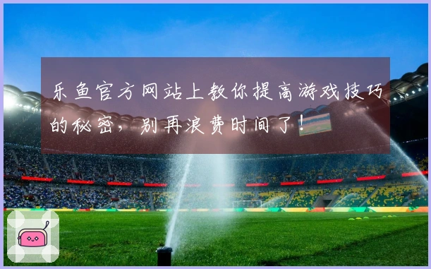 乐鱼官方网站上教你提高游戏技巧的秘密，别再浪费时间了！