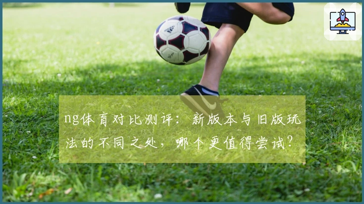 ng体育对比测评：新版本与旧版玩法的不同之处，哪个更值得尝试？