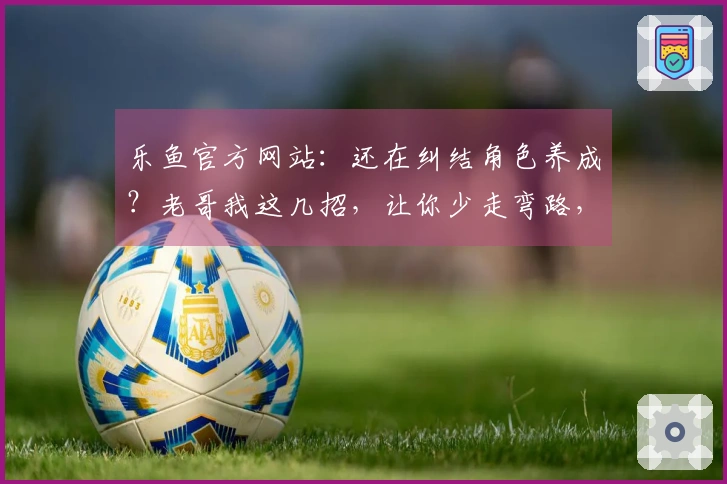 乐鱼官方网站：还在纠结角色养成？老哥我这几招，让你少走弯路，收益最大化！