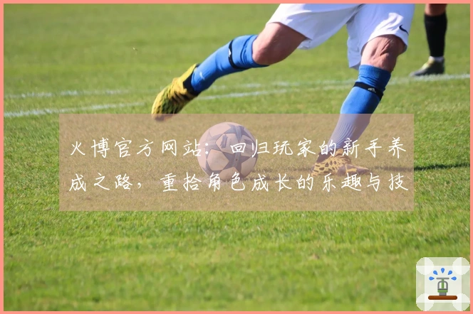 火博官方网站：回归玩家的新手养成之路，重拾角色成长的乐趣与技巧