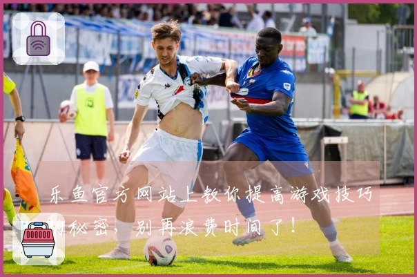 乐鱼官方网站上教你提高游戏技巧的秘密，别再浪费时间了！